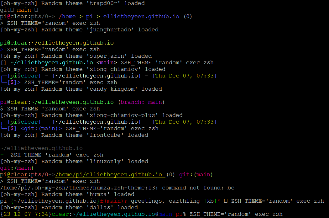 
Several command line themes being switched between
[oh-my-zsh] Random theme 'trapd00r' loaded
git❨ main ❩
pi@clear:pts/0-> /home > pi > ellietheyeen.github.io (0)
> ZSH_THEME='random' exec zsh
[oh-my-zsh] Random theme 'juanghurtado' loaded
pi@clear:~/ellietheyeen.github.io
> ZSH_THEME='random' exec zsh                                                                                                                                 main [c6ac98c]
[oh-my-zsh] Random theme 'superjarin' loaded
[] ~/ellietheyeen.github.io <main> ZSH_THEME='random' exec zsh
[oh-my-zsh] Random theme 'xiong-chiamiov' loaded
┌─[pi@clear] - [~/ellietheyeen.github.io] - [Thu Dec 07, 07:33]
└─[$]> ZSH_THEME='random' exec zsh
[oh-my-zsh] Random theme 'candy-kingdom' loaded
pi@clear:~/ellietheyeen.github.io (branch: main)
$ ZSH_THEME='random' exec zsh
[oh-my-zsh] Random theme 'xiong-chiamiov-plus' loaded
┌─[pi@clear] - [~/ellietheyeen.github.io] - [Thu Dec 07, 07:33]
└─[$] <git:(main)> ZSH_THEME='random' exec zsh
[oh-my-zsh] Random theme 'frontcube' loaded
~/ellietheyeen.github.io
➞  ZSH_THEME='random' exec zsh                                                                                                                                 [git:main] ✔
[oh-my-zsh] Random theme 'linuxonly' loaded
git:(main)
pi@clear:pts/0->/home/pi/ellietheyeen.github.io (0) git:(main)
> ZSH_THEME='random' exec zsh
/home/pi/.oh-my-zsh/themes/humza.zsh-theme:13: command not found: bc
[oh-my-zsh] Random theme 'humza' loaded
pi {~/ellietheyeen.github.io}±(main); greetings, earthling [kb]$ ☞ ZSH_THEME='random' exec zsh
[oh-my-zsh] Random theme 'dallas' loaded
{23-12-07 7:34}clear:~/ellietheyeen.github.io@main pi% ZSH_THEME='random' exec zsh
