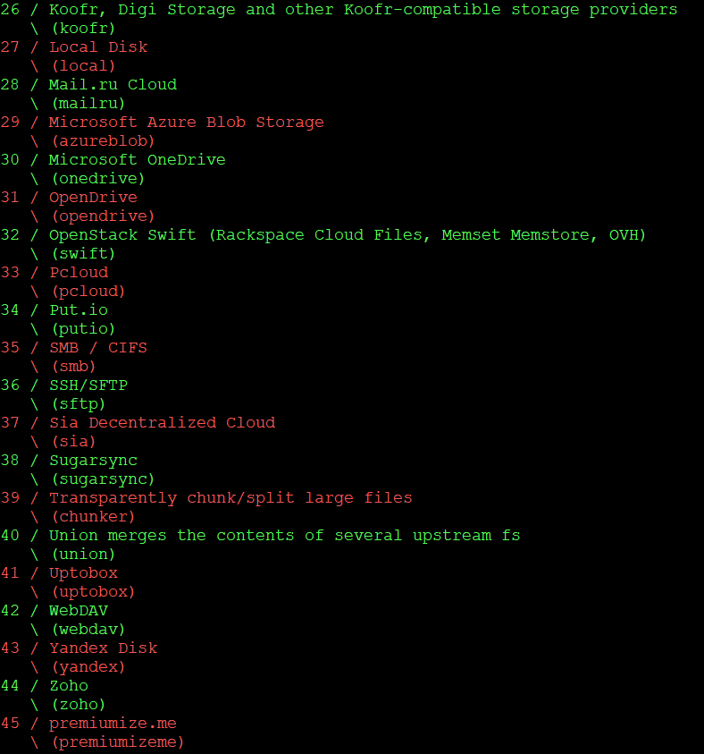 
26 / Koofr, Digi Storage and other Koofr-compatible storage providers
   \ (koofr)
27 / Local Disk
   \ (local)
28 / Mail.ru Cloud
   \ (mailru)
29 / Microsoft Azure Blob Storage
   \ (azureblob)
30 / Microsoft OneDrive
   \ (onedrive)
31 / OpenDrive
   \ (opendrive)
32 / OpenStack Swift (Rackspace Cloud Files, Memset Memstore, OVH)
   \ (swift)
33 / Pcloud
   \ (pcloud)
34 / Put.io
   \ (putio)
35 / SMB / CIFS
   \ (smb)
36 / SSH/SFTP
   \ (sftp)
37 / Sia Decentralized Cloud
   \ (sia)
38 / Sugarsync
   \ (sugarsync)
39 / Transparently chunk/split large files
   \ (chunker)
40 / Union merges the contents of several upstream fs
   \ (union)
41 / Uptobox
   \ (uptobox)
42 / WebDAV
   \ (webdav)
43 / Yandex Disk
   \ (yandex)
44 / Zoho
   \ (zoho)
45 / premiumize.me
   \ (premiumizeme)
